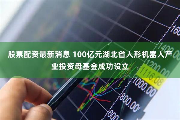 股票配资最新消息 100亿元湖北省人形机器人产业投资母基金成功设立
