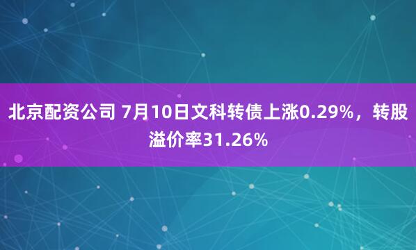 北京配资公司 7月10日文科转债上涨0.29%，转股溢价率31.26%