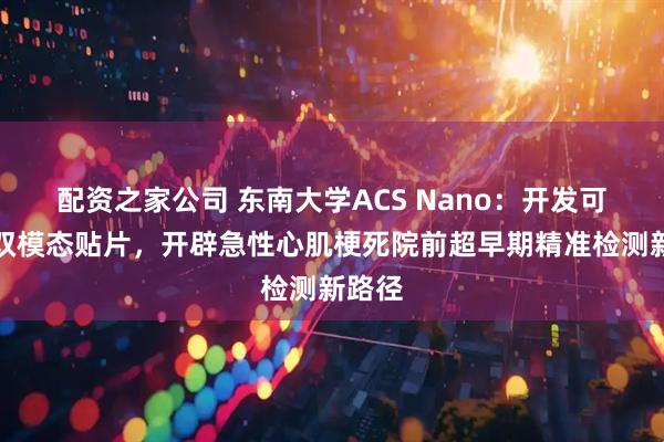 配资之家公司 东南大学ACS Nano：开发可穿戴双模态贴片，开辟急性心肌梗死院前超早期精准检测新路径