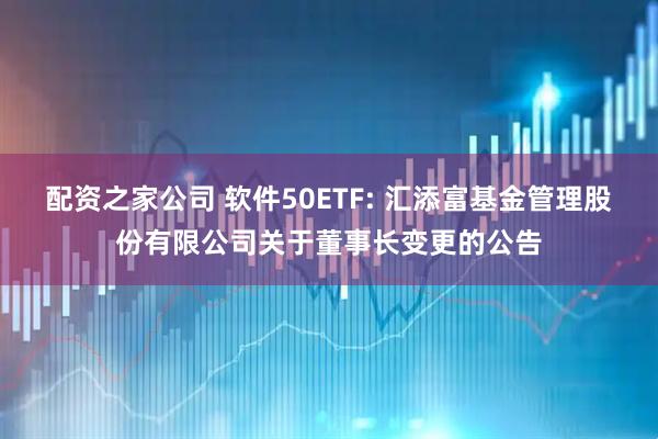 配资之家公司 软件50ETF: 汇添富基金管理股份有限公司关于董事长变更的公告