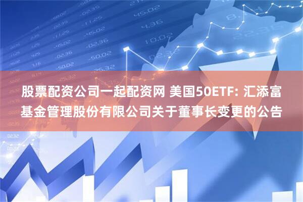 股票配资公司一起配资网 美国50ETF: 汇添富基金管理股份有限公司关于董事长变更的公告