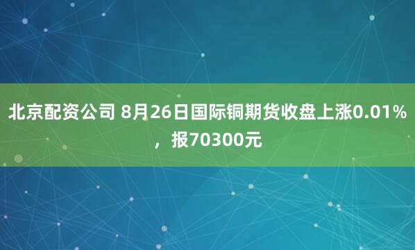 北京配资公司 8月26日国际铜期货收盘上涨0.01%，报70300元