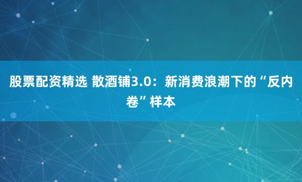 股票配资精选 散酒铺3.0：新消费浪潮下的“反内卷”样本