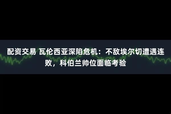 配资交易 瓦伦西亚深陷危机：不敌埃尔切遭遇连败，科伯兰帅位面临考验